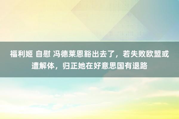 福利姬 自慰 冯德莱恩豁出去了，若失败欧盟或遭解体，归正她在好意思国有退路