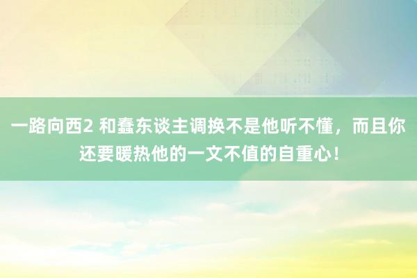 一路向西2 和蠢东谈主调换不是他听不懂，而且你还要暖热他的一文不值的自重心！