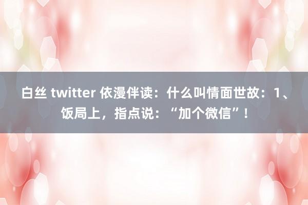 白丝 twitter 依漫伴读：什么叫情面世故：1、饭局上，指点说：“加个微信”！