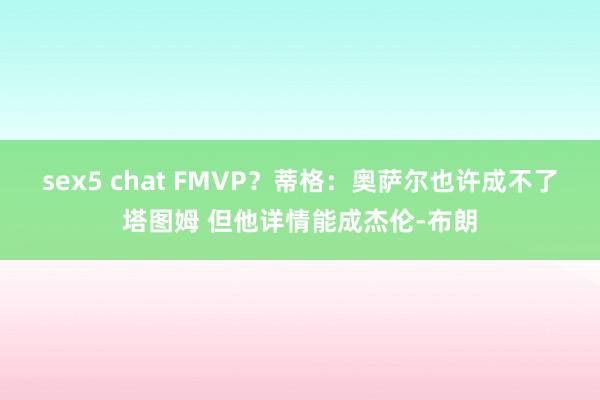 sex5 chat FMVP？蒂格：奥萨尔也许成不了塔图姆 但他详情能成杰伦-布朗