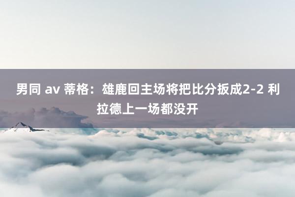 男同 av 蒂格：雄鹿回主场将把比分扳成2-2 利拉德上一场都没开