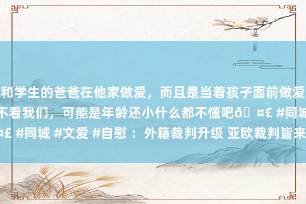 和学生的爸爸在他家做爱，而且是当着孩子面前做爱，太刺激了，孩子完全不看我们，可能是年龄还小什么都不懂吧🤣 #同城 #文爱 #自慰 ：外籍裁判升级 亚欧裁判皆来吹罚CBA半决赛