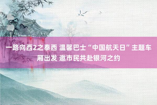 一路向西2之泰西 温馨巴士“中国航天日”主题车厢出发 邀市民共赴银河之约