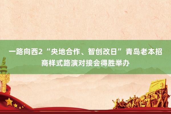 一路向西2 “央地合作、智创改日” 青岛老本招商样式路演对接会得胜举办