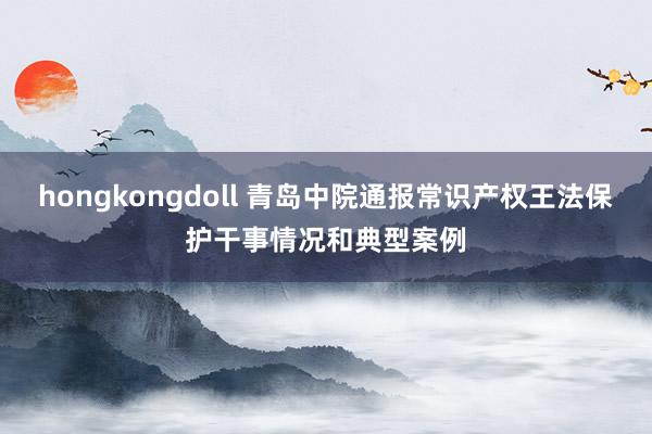 hongkongdoll 青岛中院通报常识产权王法保护干事情况和典型案例