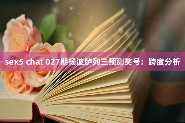 sex5 chat 027期杨波胪列三预测奖号：跨度分析