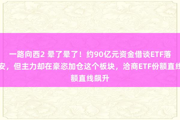 一路向西2 晕了晕了！约90亿元资金借谈ETF落袋为安，但主力却在豪恣加仓这个板块，洽商ETF份额直线飙升