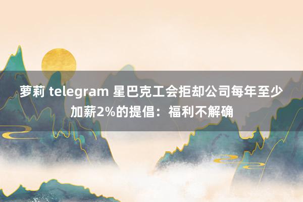 萝莉 telegram 星巴克工会拒却公司每年至少加薪2%的提倡：福利不解确