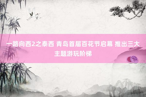 一路向西2之泰西 青岛首届百花节启幕 推出三大主题游玩阶梯