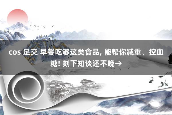 cos 足交 早餐吃够这类食品， 能帮你减重、控血糖! 刻下知谈还不晚→