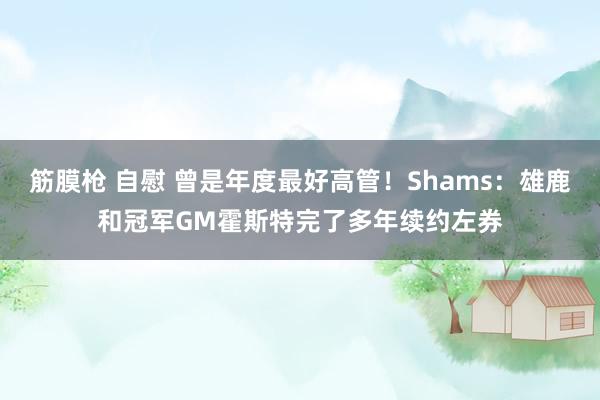 筋膜枪 自慰 曾是年度最好高管！Shams：雄鹿和冠军GM霍斯特完了多年续约左券
