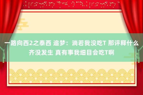 一路向西2之泰西 追梦：淌若我没吃T 那评释什么齐没发生 真有事我细目会吃T啊