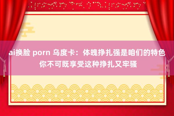 ai换脸 porn 乌度卡：体魄挣扎强是咱们的特色 你不可既享受这种挣扎又牢骚