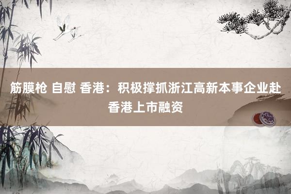 筋膜枪 自慰 香港：积极撑抓浙江高新本事企业赴香港上市融资