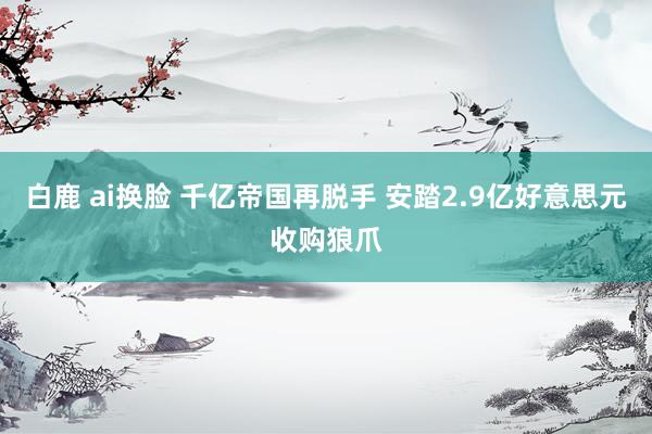 白鹿 ai换脸 千亿帝国再脱手 安踏2.9亿好意思元收购狼爪