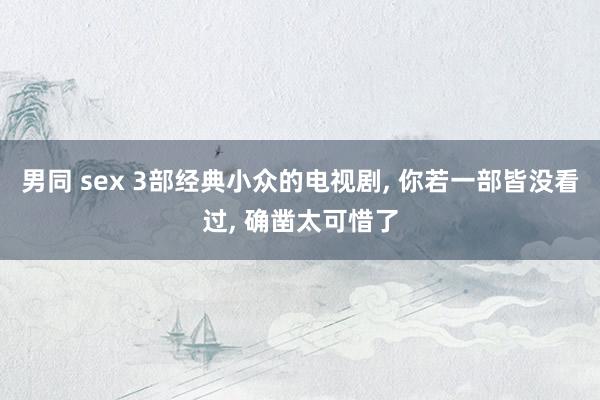 男同 sex 3部经典小众的电视剧， 你若一部皆没看过， 确凿太可惜了