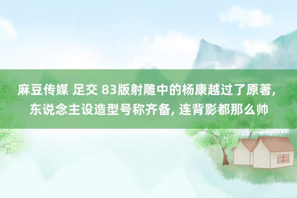 麻豆传媒 足交 83版射雕中的杨康越过了原著， 东说念主设造型号称齐备， 连背影都那么帅