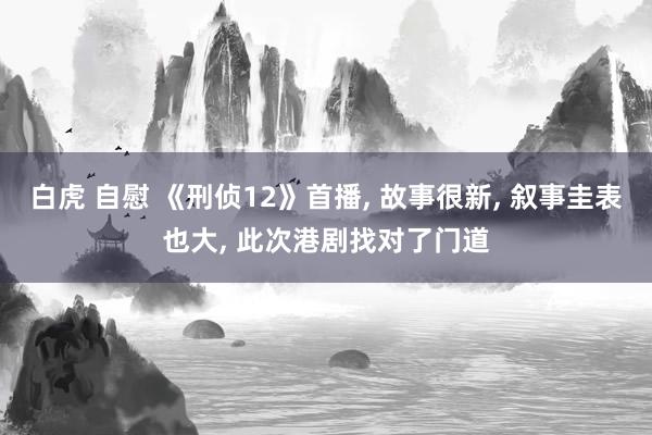 白虎 自慰 《刑侦12》首播， 故事很新， 叙事圭表也大， 此次港剧找对了门道