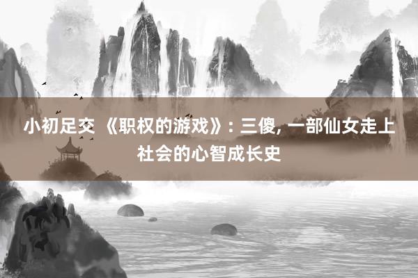 小初足交 《职权的游戏》: 三傻， 一部仙女走上社会的心智成长史