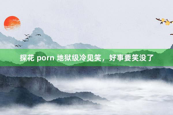 探花 porn 地狱级冷见笑，好事要笑没了