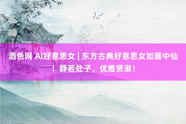酒色网 AI好意思女 | 东方古典好意思女如画中仙！静若处子，优雅贤淑！